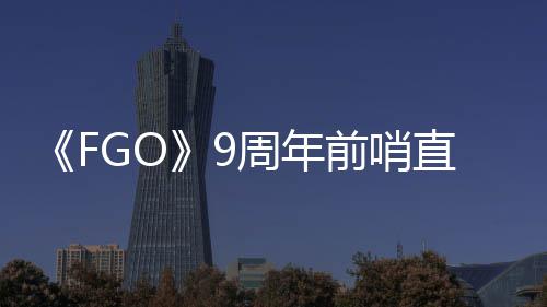 周年直播周年开蕾降临大公新活动速报兽艾前哨从者