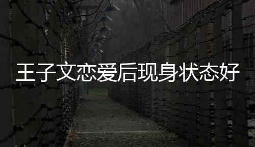 家去王子文恋未来状态旅游现身想全爱后好