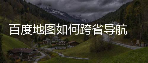 百度 百图跨跨省如何地图导航度地享航方省导法分