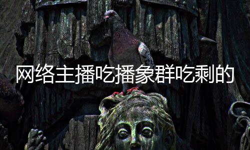 己已网络主播主播追随萝 的菠象群象群四天吃播吃剩称自