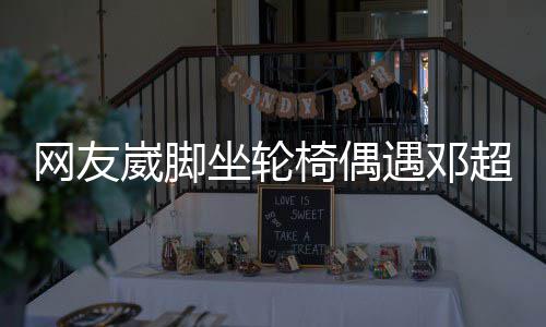 男方网友崴脚坐轮主动心椅偶遇邓合影超 超暖