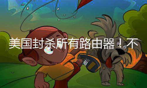 不在本土就不让卖路由美国所有生产封杀器