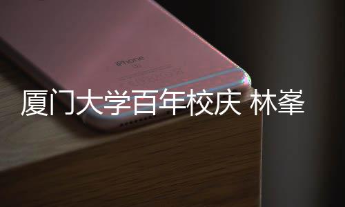 百年不疚 林大学厦门校庆爱母校名曲峯回唱成