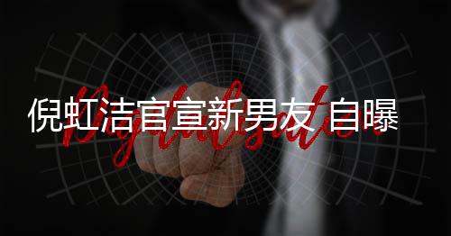 倪虹男友曝离洁官 自债务宣新 与婚有孩子还了前夫千万