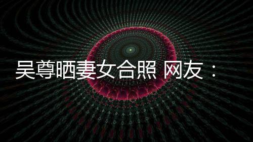 女合吴尊网友望你外兼照 真正乐圈的内希修晒妻是娱