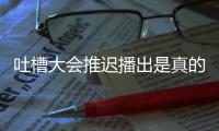 吐槽大会推迟播出是真的吗？吐槽大会5第八期为什么延期播出？