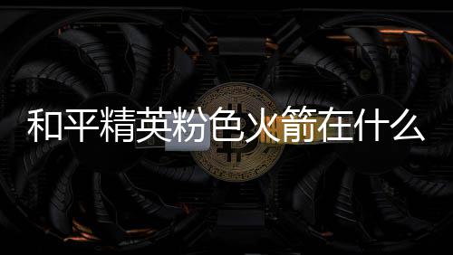 精英位置在什置 么位一览和平火箭火箭粉色粉色