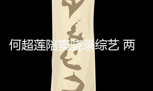 甜蜜太恩莲陪录综两人窦骁当众爱艺 何超合影亲吻
