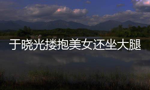 抱美女还腿 坐大邻居光搂公司 没于晓回应是出轨