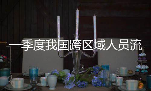人员人次流动量为度我国跨一季7亿区域