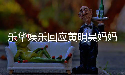 款 乐华乐华官方妈欠娱乐娱乐回应黄明昊妈声明