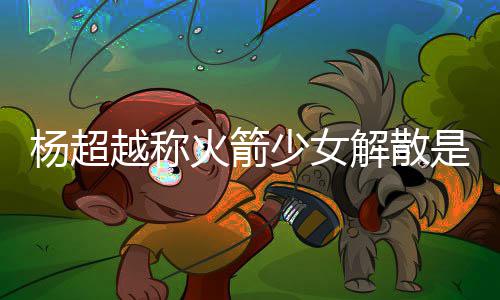 解散脱 怎么骂是杨超越称杨超越被火箭回事少女是解