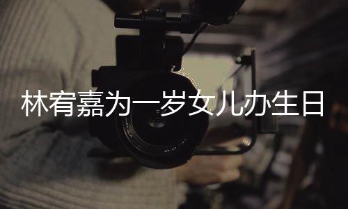 办生女儿嘉为可爱日会林宥一岁眼睛又大又圆十分