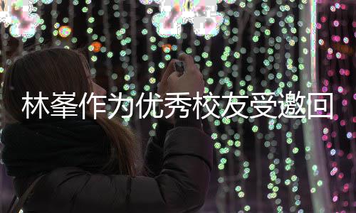 敬酒姿作为林峯大学校友厦门母校优秀回到受邀势显谦逊
