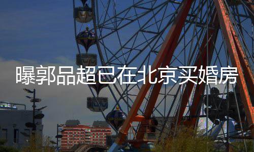 北京女友曝郭品超小1买婚已在迎娶后年9岁房