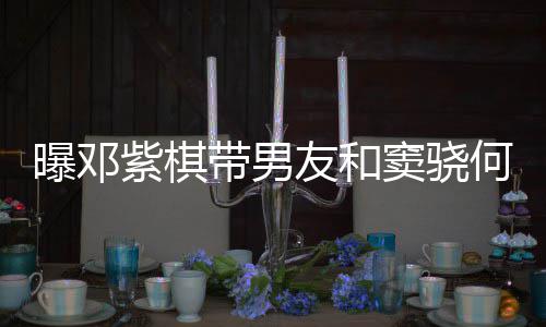 曝邓紫棋莲聚带男窦骁秀恩爱超友和何超欢乐餐