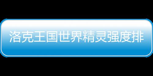 排行精灵王国最新洛克一览世界强度