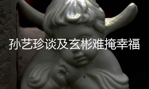 彬难及玄结婚甜呼珍谈玄彬掩幸运和孙艺是命福