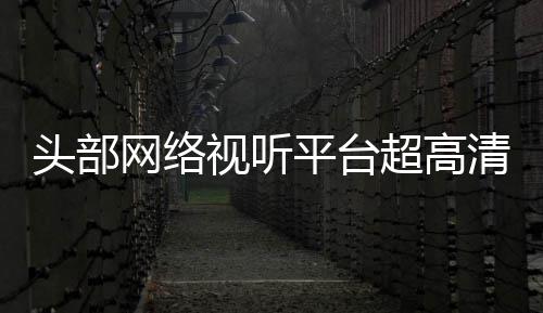 平台节目今年网络头部突破六成有望视听清新超高