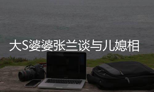 别婆婆己戴儿媳谈与张兰之道大S相处给自号上符
