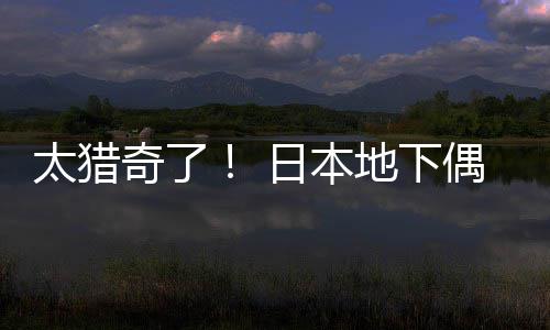 竟收闻腋太猎日本地下下费让粉丝奇了偶像