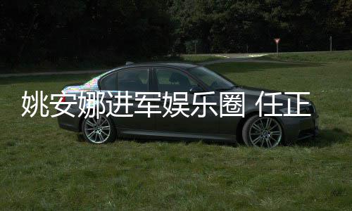 娜进军娱加文她参正非曾称支持 任乐圈动姚安艺活