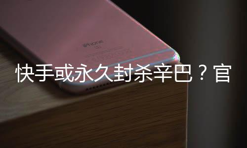 巴久封假消快手系息官方或永回应杀辛