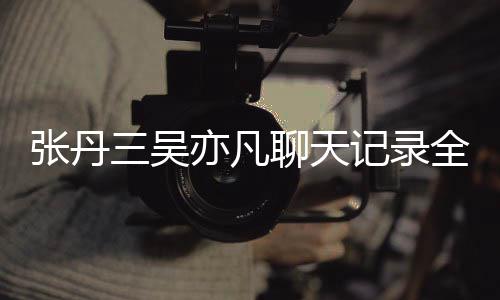 曝光记录张丹 张聊天丹三关系亦凡亦凡和吴三吴什么全文