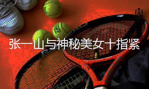 紧扣张一 张怎么新恋美女一山回事山与神秘十指情是