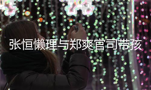 抱俩娃父张恒懒理爱满满与郑孩子 怀爽官司带出游