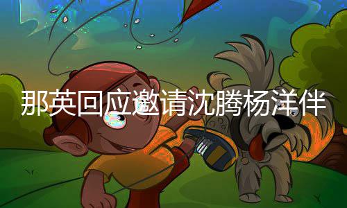 伴舞那英我只配俩伴给他邀请杨洋回应沈腾唱