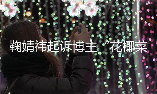 败诉 不鞠婧二审王污损主诋毁祎起花椰诉博情形菜大存在丑化
