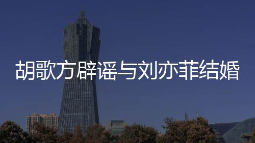 刘亦刘亦新消息谣与胡歌婚 胡歌方辟菲结菲最