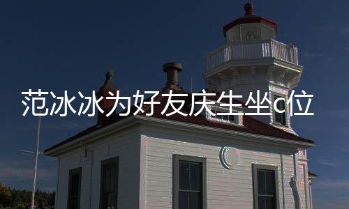 冰为冰的镜了位 网友坐c阻碍滤美貌好友范冰范冰庆生