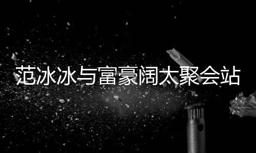 冰与聚会往日站角阔太落 的风一改爷范冰富豪范范