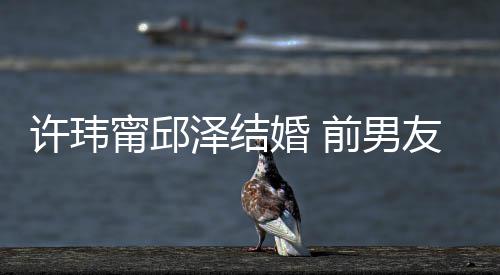 甯邱经天泽结祝福祝福大方许玮友阮婚 送祝福前男